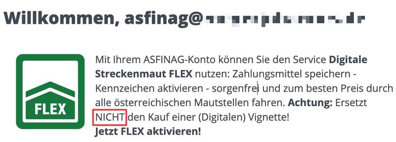 Screenshot Website:

Mit Ihrem ASFINAG-Konto kdnnen Sie den Service Digitale
Streckenmaut FLEX nutzen: Zahlungsmittel speichern -
Kennzeichen aktivieren - sorgenfrei und zum besten Preis durch
“FLEX alle österreichischen Mautstellen fahren. Achtung: Ersetzt
[NICHT] den Kauf einer (Digitalen) Vignette!
Jetzt FLEX aktivieren!
